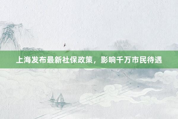 上海发布最新社保政策，影响千万市民待遇